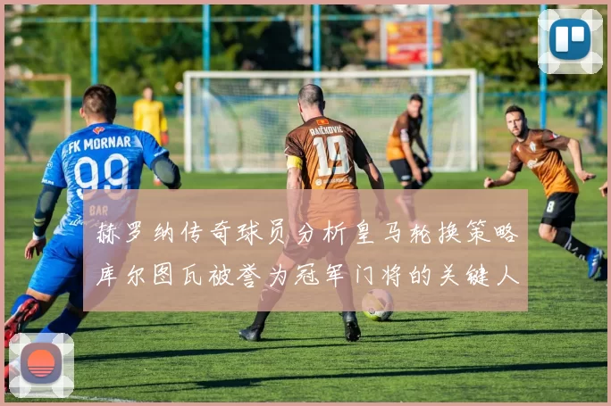 赫罗纳传奇球员分析皇马轮换策略库尔图瓦被誉为冠军门将的关键人物