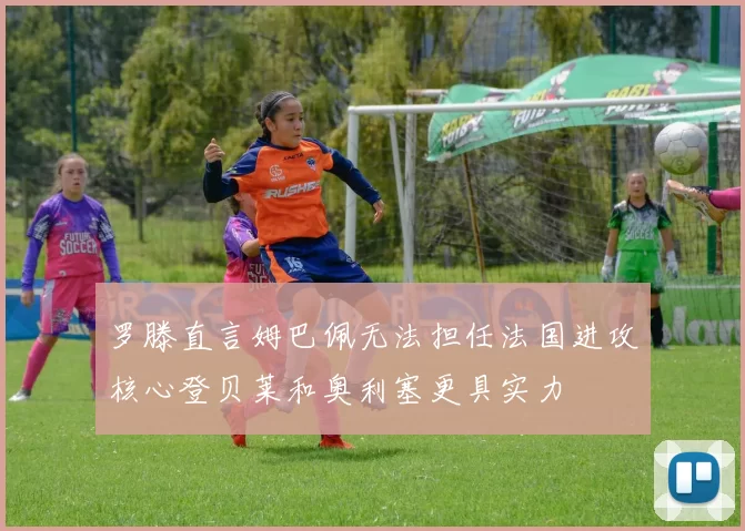罗滕直言姆巴佩无法担任法国进攻核心登贝莱和奥利塞更具实力