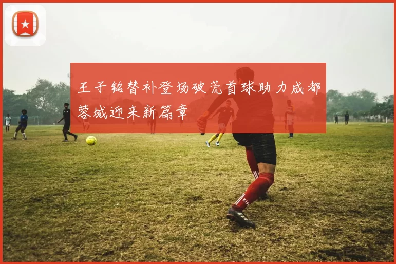 王子铭替补登场破荒首球助力成都蓉城迎来新篇章