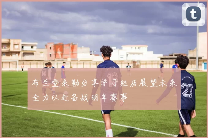 布兰登米勒分享学习经历展望未来全力以赴备战明年赛事