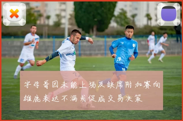 字母哥因未能上场及缺席附加赛向雄鹿表达不满或促成交易决策