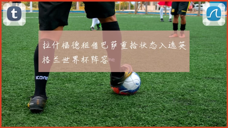 拉什福德租借巴萨重拾状态入选英格兰世界杯阵容