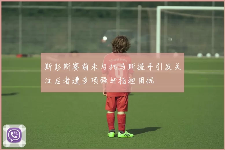 斯彭斯赛前未与托马斯握手引发关注后者遭多项强奸指控困扰
