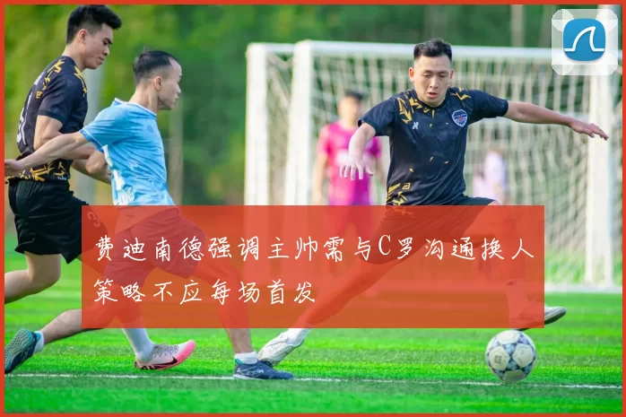 费迪南德强调主帅需与C罗沟通换人策略不应每场首发