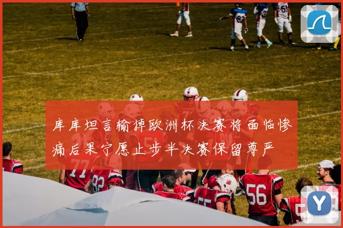 库库坦言输掉欧洲杯决赛将面临惨痛后果宁愿止步半决赛保留尊严