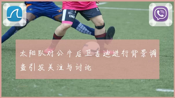 太阳队对公牛后卫吉迪进行背景调查引发关注与讨论