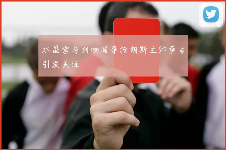 水晶宫与利物浦争抢朗斯主帅萨吉引发关注