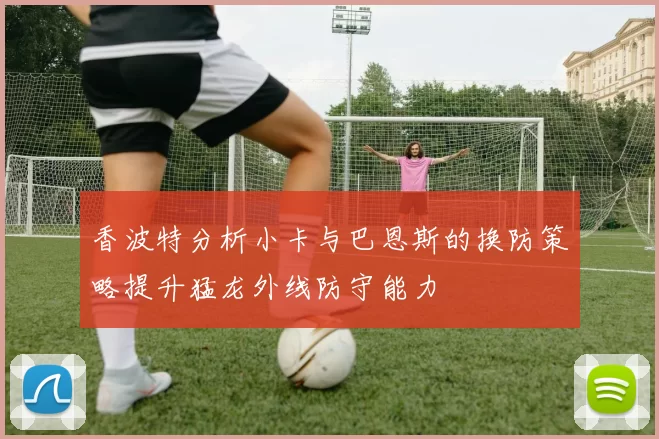 香波特分析小卡与巴恩斯的换防策略提升猛龙外线防守能力