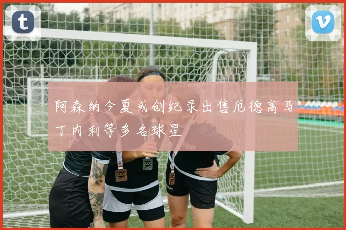 阿森纳今夏或创纪录出售厄德高马丁内利等多名球星