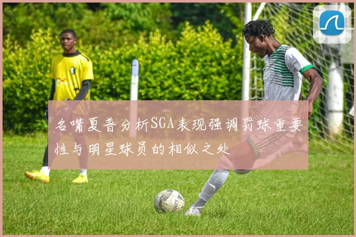 名嘴夏普分析SGA表现强调罚球重要性与明星球员的相似之处