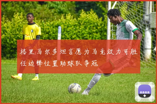 格里马尔多坦言愿为马竞效力可胜任边锋位置助球队争冠