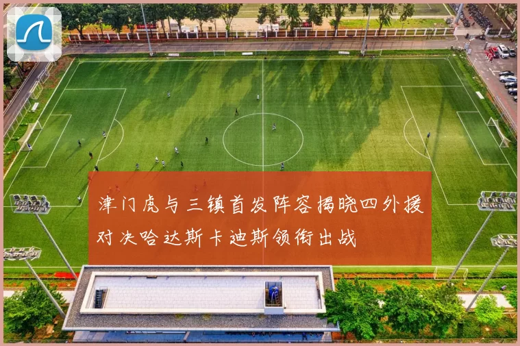 津门虎与三镇首发阵容揭晓四外援对决哈达斯卡迪斯领衔出战