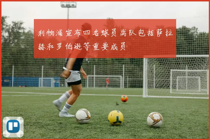 利物浦宣布四名球员离队包括萨拉赫和罗伯逊等重要成员