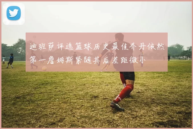 迪班萨评选篮球历史最佳乔丹依然第一詹姆斯紧随其后差距微小
