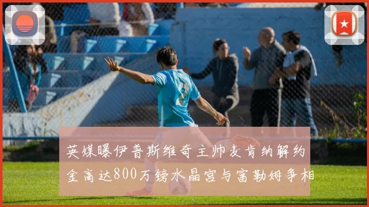 英媒曝伊普斯维奇主帅麦肯纳解约金高达800万镑水晶宫与富勒姆争相追逐