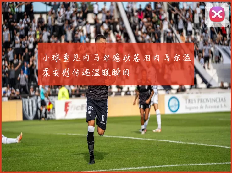 小球童见内马尔感动落泪内马尔温柔安慰传递温暖瞬间