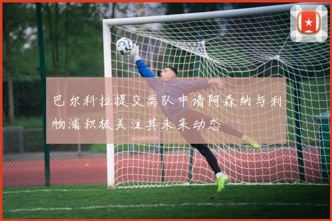 巴尔科拉提交离队申请阿森纳与利物浦积极关注其未来动态