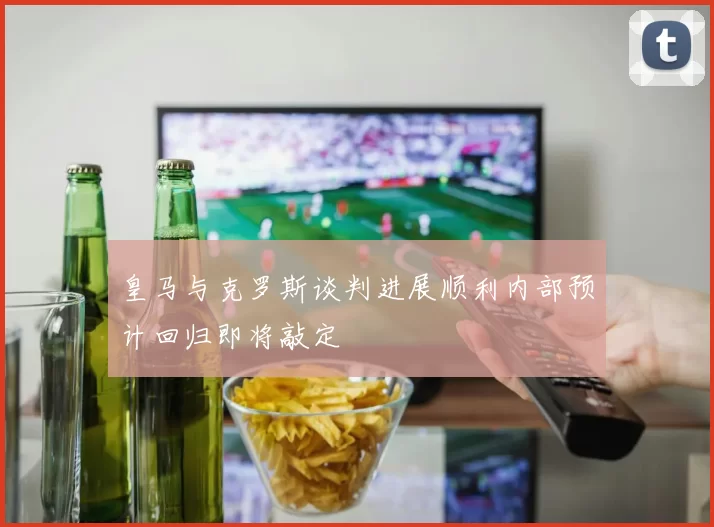 皇马与克罗斯谈判进展顺利内部预计回归即将敲定