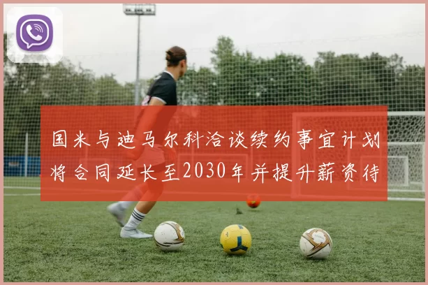 国米与迪马尔科洽谈续约事宜计划将合同延长至2030年并提升薪资待遇