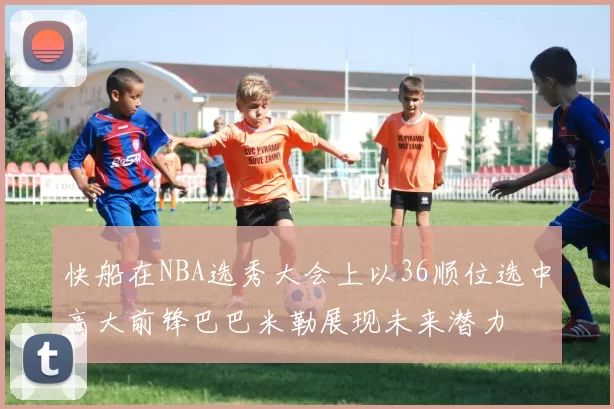 快船在NBA选秀大会上以36顺位选中高大前锋巴巴米勒展现未来潜力
