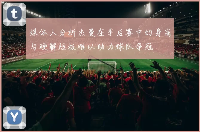媒体人分析杰曼在季后赛中的身高与硬解短板难以助力球队争冠