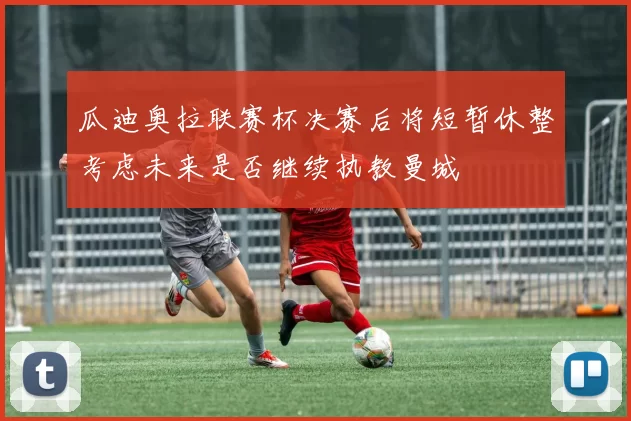 瓜迪奥拉联赛杯决赛后将短暂休整考虑未来是否继续执教曼城