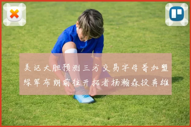 美记大胆预测三方交易字母哥加盟绿军布朗前往开拓者杨瀚森投奔雄鹿
